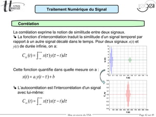 Mise en œuvre du TNS Page 42 sur 49
Traitement Numérique du Signal
Corrélation
La corrélation exprime la notion de similitude entre deux signaux.
 La fonction d’intercorrélation traduit la similitude d’un signal temporel par
rapport à un autre signal décalé dans le temps. Pour deux signaux x(t) et
y(t) de durée infinie, on a:
Cette fonction quantifie dans quelle mesure on a :
 L’autocorrélation est l'intercorrélation d'un signal
avec lui-même:
( ) ( ) ( )xyC t x y t dτ τ τ
+∞
−∞
= −∫
( ) ( ) ( )xxC t x x t dτ τ τ
+∞
−∞
= −∫
( ) . ( )x t a y t bτ= − +
 