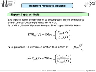 Mise en œuvre du TNS Page 48 sur 49
Traitement Numérique du Signal
Rapport Signal sur Bruit
Les signaux acquis sont bruités et se décomposent en une composante
utile et une composante perturbatrice: le bruit.
 Le RSB (Rapport Signal sur Bruit) ou SNR (Signal to Noise Ratio)
10
( )
( ) 10log
( )
utile
dB
bruit
P f
SNR f
P f
 
=  ÷
 
10
( )
( ) 20log
( )
utile
dB
bruit
U f
SNR f
U f
 
=  ÷
 
2
U
P
R
= La puissance P s ’exprime en fonction de la tension U:
 