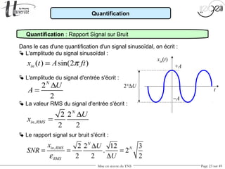 Mise en œuvre du TNS Page 23 sur 49
Dans le cas d'une quantification d'un signal sinusoïdal, on écrit :
 L'amplitude du signal sinusoïdal :
 L'amplitude du signal d'entrée s'écrit :
t
2
2
N
U
A
∆
=
 La valeur RMS du signal d'entrée s'écrit :
,
2 2
2 2
N
in RMS
U
x
∆
=
xin(t)
Quantification
( ) sin(2 )inx t A ftπ=
Quantification : Rapport Signal sur Bruit
 Le rapport signal sur bruit s'écrit :
, 2 2 12 3
. 2
2 2 2
N
in RMS N
RMS
x U
SNR
Uε
∆
= = =
∆
+A
−A
2N
∆U
 
