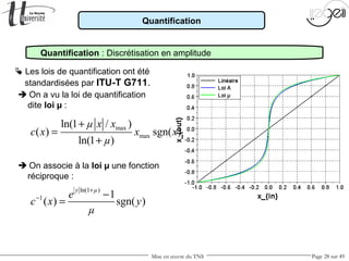 Mise en œuvre du TNS Page 28 sur 49
Quantification
Quantification : Discrétisation en amplitude
 Les lois de quantification ont été
standardisées par ITU-T G711.
 On a vu la loi de quantification
dite loi µ :
 On associe à la loi µ une fonction
réciproque :
ln(1 )
1 1
( ) sgn( )
y µ
e
c x y
µ
+
− −
=
max
max
ln(1 / )
( ) sgn( )
ln(1 )
µ x x
c x x x
µ
+
=
+
 