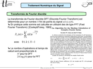 Mise en œuvre du TNS Page 41 sur 49
Traitement Numérique du Signal
Transformée de Fourier discrète
La transformée de Fourier discrète DFT (Discrete Fourier Transform) est
déterminée pour un nombre N fini de points du signal x(1) à x(N).
 En pratique cette somme est calculée en utilisant des de type FFT (Fast
Fourier Transform): [Cooley&Tukey, 1965]
21
0
( ) ( )
knN j
N
F
k
X n x k e
π− −
=
= ∑
0 1k N≤ ≤ −avec
 Le nombre d’opérations et temps de
calcul sont proportionnels à:
N2
pour la DFT
2N.log2(N) pour la FFT
 
