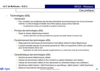 I.U.T. de Mulhouse – G.E.I.I. RES3 : Réseaux
Cas pratique
• Technologies xDSL
– Introduction
Pour remédier aux problèmes d...