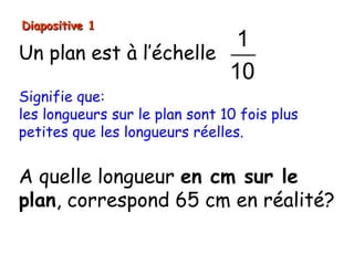 Diapositive 1
                         1
Un plan est à l’échelle
                        10
Signifie que:
les longueurs sur le plan sont 10 fois plus
petites que les longueurs réelles.


A quelle longueur en cm sur le
plan, correspond 65 cm en réalité?
 
