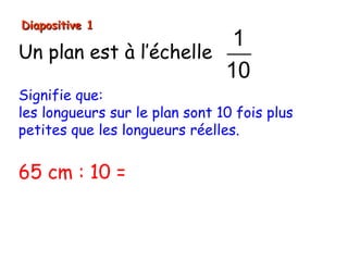 Diapositive 1
                         1
Un plan est à l’échelle
                        10
Signifie que:
les longueurs sur le plan sont 10 fois plus
petites que les longueurs réelles.


65 cm : 10 = 6,5 cm
 