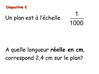 Diapositive 2

                                    1
Un plan est à l’échelle
                                  1000
Signifie que:
les longueurs réelles sont 1000 fois plus
grandes que les longueurs sur le dessin).

A quelle longueur réelle en cm,
correspond 2,4 cm sur le plan?
 