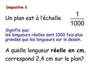 Diapositive 2

                                    1
Un plan est à l’échelle
                                  1000
Signifie que:
les longueurs réelles sont 1000 fois plus
grandes que les longueurs sur le dessin.

A quelle longueur réelle en cm,
correspond 2,4 cm sur le plan?
 
