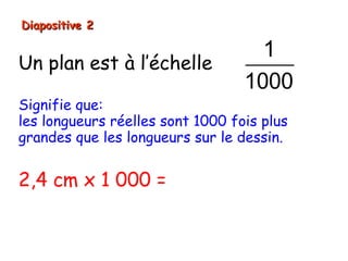 Diapositive 2

                                    1
Un plan est à l’échelle
                                  1000
Signifie que:
les longueurs réelles sont 1000 fois plus
grandes que les longueurs sur le dessin.


2,4 cm x 1 000 = 2400 cm
 