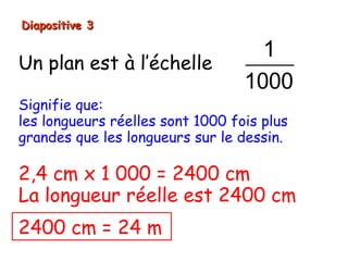 Diapositive 3

                                    1
Un plan est à l’échelle
                                  1000
Signifie que:
les longueurs réelles sont 1000 fois plus
grandes que les longueurs sur le dessin.

2,4 cm x 1 000 = 2400 cm
La longueur réelle est 2400 cm
2400 cm = 24 m
 