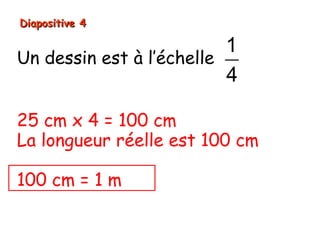 Diapositive 4

                          1
Un dessin est à l’échelle
                          4

25 cm x 4 = 100 cm
La longueur réelle est 100 cm

100 cm = 1 m
 