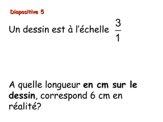 Diapositive 5

                          3
Un dessin est à l’échelle
                          1
Signifie que:
les longueurs sur le dessin sont 3 fois plus
grandes que les longueurs réelles).


A quelle longueur en cm sur le
dessin, correspond 6 cm en
réalité?
 
