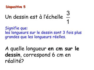 Diapositive 5

                          3
Un dessin est à l’échelle
                          1
Signifie que:
les longueurs sur le dessin sont 3 fois plus
grandes que les longueurs réelles.


A quelle longueur en cm sur le
dessin, correspond 6 cm en
réalité?
 