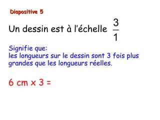 Diapositive 5

                          3
Un dessin est à l’échelle
                          1
Signifie que:
les longueurs sur le dessin sont 3 fois plus
grandes que les longueurs réelles.


6 cm x 3 = 18 cm
 