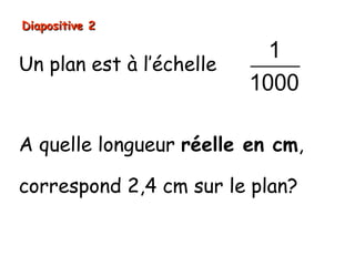 Diapositive 2

                            1
Un plan est à l’échelle
                          1000

A quelle longueur réelle en cm,

correspond 2,4 cm sur le plan?
 