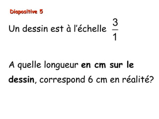 Diapositive 5

                          3
Un dessin est à l’échelle
                          1

A quelle longueur en cm sur le
dessin, correspond 6 cm en réalité?
 