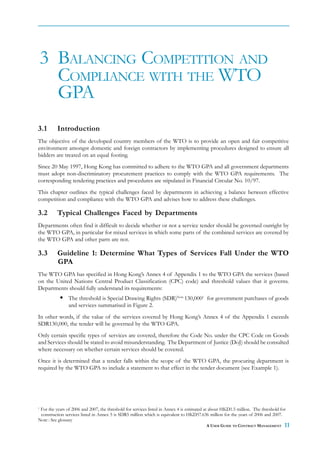 3 BALANCING COMPETITION AND
      COMPLIANCE WITH THE WTO
      GPA
3.1       Introduction
The objective of the developed country members of the WTO is to provide an open and fair competitive
environment amongst domestic and foreign contractors by implementing procedures designed to ensure all
bidders are treated on an equal footing.
Since 20 May 1997, Hong Kong has committed to adhere to the WTO GPA and all government departments
must adopt non-discriminatory procurement practices to comply with the WTO GPA requirements. The
corresponding tendering practices and procedures are stipulated in Financial Circular No. 10/97.
This chapter outlines the typical challenges faced by departments in achieving a balance between effective
competition and compliance with the WTO GPA and advises how to address these challenges.

3.2       Typical Challenges Faced by Departments
Departments often find it difficult to decide whether or not a service tender should be governed outright by
the WTO GPA, in particular for mixed services in which some parts of the combined services are covered by
the WTO GPA and other parts are not.

3.3       Guideline 1: Determine What Types of Services Fall Under the WTO
          GPA
The WTO GPA has specified in Hong Kong’s Annex 4 of Appendix 1 to the WTO GPA the services (based
on the United Nations Central Product Classification (CPC) code) and threshold values that it governs.
Departments should fully understand its requirements:
                The threshold is Special Drawing Rights (SDR)Note 130,0001 for government purchases of goods
                and services summarised in Figure 2.
In other words, if the value of the services covered by Hong Kong’s Annex 4 of the Appendix 1 exceeds
SDR130,000, the tender will be governed by the WTO GPA.
Only certain specific types of services are covered, therefore the Code No. under the CPC Code on Goods
and Services should be stated to avoid misunderstanding. The Department of Justice (DoJ) should be consulted
where necessary on whether certain services should be covered.
Once it is determined that a tender falls within the scope of the WTO GPA, the procuring department is
required by the WTO GPA to include a statement to that effect in the tender document (see Example 1).




1
 For the years of 2006 and 2007, the threshold for services listed in Annex 4 is estimated at about HKD1.5 million. The threshold for
 construction services listed in Annex 5 is SDR5 million which is equivalent to HKD57.636 million for the years of 2006 and 2007.
Note : See glossary
                                                                                          A USER GUIDE TO CONTRACT MANAGEMENT       11
 