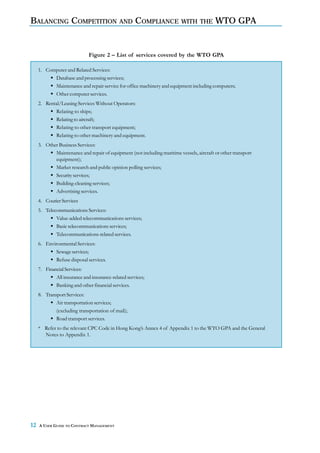 BALANCING COMPETITION AND COMPLIANCE WITH THE WTO GPA


                              Figure 2 – List of services covered by the WTO GPA

     1. Computer and Related Services:
           Database and processing services;
           Maintenance and repair service for office machinery and equipment including computers;
           Other computer services.
     2. Rental/Leasing Services Without Operators:
            Relating to ships;
            Relating to aircraft;
            Relating to other transport equipment;
            Relating to other machinery and equipment.
     3. Other Business Services:
            Maintenance and repair of equipment (not including maritime vessels, aircraft or other transport
            equipment);
            Market research and public opinion polling services;
            Security services;
            Building-cleaning services;
            Advertising services.
     4. Courier Services
     5. Telecommunications Services:
             Value-added telecommunications services;
             Basic telecommunications services;
             Telecommunications-related services.
     6. Environmental Services:
            Sewage services;
            Refuse disposal services.
     7. Financial Services:
             All insurance and insurance-related services;
             Banking and other financial services.
     8. Transport Services:
             Air transportation services;
             (excluding transportation of mail);
             Road transport services.
     * Refer to the relevant CPC Code in Hong Kong’s Annex 4 of Appendix 1 to the WTO GPA and the General
       Notes to Appendix 1.




12   A USER GUIDE TO CONTRACT MANAGEMENT
 