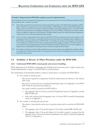 BALANCING COMPETITION AND COMPLIANCE WITH THE WTO GPA



 Example 1 – Requirements for WTO GPA compliance need to be stipulated clearly
 In the tender document for a department’s programme to outsource data centre services, the following requirements have
 been specified in the “conditions of tender”:
 30.1   This tender is governed by the Agreement on Government Procurement of the World Trade Organisation (WTO
        GPA). Tenderers are requested to note that a Review Body on Bid Challenges under the WTO GPA (the Review
        Body) has been set up by the Government to deal with challenges made against alleged breaches of the WTO GPA
        and the relevant procedures for handling bid challenges are set out in the Rules of Operation of the Review Body
        which are available for inspection at the Secretariat of the Review Body located at the Trade and Industry Department
        or which may be sent to the interested parties upon request;
 30.2   In the event that a tenderer believes that a breach of the WTO GPA has occurred, the tenderer may, within ten (10)
        working days after he/she knew or reasonably should have known the basis of the challenge, lodge a challenge to the
        Review Body on the alleged breaches of the WTO GPA. Nevertheless, the tenderer is encouraged to seek resolution
        of its complaint in consultation with the procuring department before lodging a complaint to the Review Body. In
        such instances, the procuring department will accord impartial and timely consideration to any such complaint, in a
        manner that is not prejudicial to obtaining corrective measures through the Review Body;
 30.3   The tenderers should also note that the Review Body may receive and consider a late challenge but a challenge will not
        be considered if it is filed later than thirty (30) working days after the basis of the challenge is known or reasonably
        should have been known.



3.4     Guideline 2: Beware of Other Provisions under the WTO GPA
3.4.1   Understand WTO GPA’s mixed goods and services bundling
While departments have flexibility in packaging and bundling goods and services into a single contract, they
should understand the coverage of the WTO GPA on mixed contracts.
The methodology for determining whether a tender of mixed nature is covered by the WTO GPA is:
              For a tender of mixed services
              - The services required by a department should be broken down by reference to the relevant
                CPC Code;
              - The value of services that are covered by Hong Kong’s Annex 4 of Appendix 1 to the WTO
                GPA should be determined and added up;
              - The tender would be covered by the WTO GPA if:
                   •   The aggregate value of services covered by Hong Kong’s Annex 4 of Appendix 1 exceeds
                       SDR 130,000; and
                   •   Such value is greater than the aggregate value of services NOT covered by Hong Kong’s
                       Annex 4 of Appendix 1.
              For a tender of mixed goods and services
              - The tender of mixed goods and services is a goods contract and is covered by the WTO GPA
                where:
                   •   The aggregate value of the goods element of the tender exceeds SDR 130,000; and
                   •   The aggregate value of the goods element of the tender is equal to or greater than the
                       aggregate value of the services element (including services NOT covered by Hong Kong’s
                       Annex 4 of Appendix 1).



                                                                                     A USER GUIDE TO CONTRACT MANAGEMENT      13
 