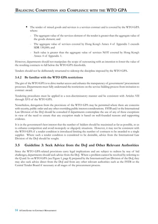 BALANCING COMPETITION AND COMPLIANCE WITH                                    THE    WTO GPA


               The tender of mixed goods and services is a services contract and is covered by the WTO GPA
               where:
               - The aggregate value of the services element of the tender is greater than the aggregate value of
                 the goods element; and
               - The aggregate value of services covered by Hong Kong’s Annex 4 of Appendix 1 exceeds
                 SDR 130,000; and
               - Such value is greater than the aggregate value of services NOT covered by Hong Kong’s
                 Annex 4 of Appendix 1.
However, departments should not manipulate the scope of outsourcing with an intention to lower the value of
the resulting contracts to fall below the WTO GPA thresholds.
Tenders should not be deliberately structured to sidestep the discipline imposed by the WTO GPA.

3.4.2    Be familiar with the WTO GPA restrictions
The gist of the WTO GPA is to drive market access and enhance the transparency of governments’ procurement
processes. Departments must fully understand the restrictions on the service bidding process from invitation to
contract award.
Tendering procedures must be applied in a non-discriminatory manner and be consistent with Articles VII
through XVI of the WTO GPA.
Nonetheless, derogation from the provisions of the WTO GPA may be permitted where there are concerns
with security, public order and any other overriding public interest considerations. FSTB and/or the International
Law Division of the DoJ should be consulted if departments contemplate the use of any of these exceptions
in view of the need to ensure that any exception made is based on well-founded reasons and supporting
evidence.
It is in the government’s best interest that the number of bidders should be maximised as far as possible, so as
to enhance competition and avoid monopoly or oligopoly situations. However, it may not be consistent with
the WTO GPA if a tender condition is introduced limiting the number of contracts to be awarded to a single
supplier. Where such a tender condition is considered to be desirable, advice from the International Law
Division of the DoJ should be sought.

3.5      Guideline 3: Seek Advice from the DoJ and Other Relevant Authorities
Since the WTO GPA-related provisions carry legal implications and are subject to redress by way of bid
challenges, departments should seek advice from the DoJ. Where a problem cannot be resolved by referring to
the Q and As on WTO GPA (see Figure 1, page 8) prepared by the International Law Division of the DoJ, they
may also seek advice direct from the DoJ and from any other relevant authorities such as the FSTB or the
Central Tender Board if necessary at all stages of the procurement process.




14   A USER GUIDE TO CONTRACT MANAGEMENT
 