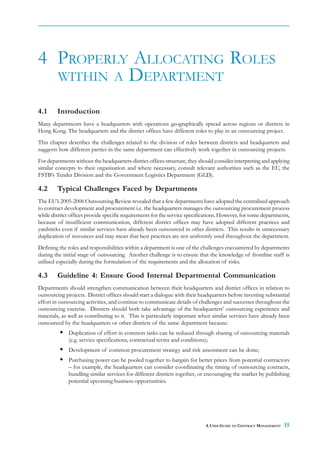 4 PROPERLY ALLOCATING ROLES
  WITHIN A DEPARTMENT

4.1     Introduction
Many departments have a headquarters with operations geographically spread across regions or districts in
Hong Kong. The headquarters and the district offices have different roles to play in an outsourcing project.
This chapter describes the challenges related to the division of roles between districts and headquarters and
suggests how different parties in the same department can effectively work together in outsourcing projects.
For departments without the headquarters-district offices structure, they should consider interpreting and applying
similar concepts to their organisation and where necessary, consult relevant authorities such as the EU, the
FSTB’s Tender Division and the Government Logistics Department (GLD).

4.2     Typical Challenges Faced by Departments
The EU’s 2005-2006 Outsourcing Review revealed that a few departments have adopted the centralised approach
to contract development and procurement i.e. the headquarters manages the outsourcing procurement process
while district offices provide specific requirements for the service specifications. However, for some departments,
because of insufficient communication, different district offices may have adopted different practices and
yardsticks even if similar services have already been outsourced in other districts. This results in unnecessary
duplication of resources and may mean that best practices are not uniformly used throughout the department.
Defining the roles and responsibilities within a department is one of the challenges encountered by departments
during the initial stage of outsourcing. Another challenge is to ensure that the knowledge of frontline staff is
utilised especially during the formulation of the requirements and the allocation of risks.

4.3     Guideline 4: Ensure Good Internal Departmental Communication
Departments should strengthen communication between their headquarters and district offices in relation to
outsourcing projects. District offices should start a dialogue with their headquarters before investing substantial
effort in outsourcing activities, and continue to communicate details of challenges and successes throughout the
outsourcing exercise. Districts should both take advantage of the headquarters’ outsourcing experience and
materials, as well as contributing to it. This is particularly important when similar services have already been
outsourced by the headquarters or other districts of the same department because:
             Duplication of effort in common tasks can be reduced through sharing of outsourcing materials
             (e.g. service specifications, contractual terms and conditions);
             Development of common procurement strategy and risk assessment can be done;
             Purchasing power can be pooled together to bargain for better prices from potential contractors
             – for example, the headquarters can consider coordinating the timing of outsourcing contracts,
             bundling similar services for different districts together, or encouraging the market by publishing
             potential upcoming business opportunities.




                                                                            A USER GUIDE TO CONTRACT MANAGEMENT   15
 