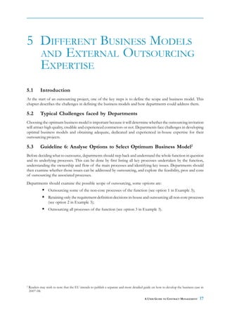 5 DIFFERENT BUSINESS MODELS
  AND EXTERNAL OUTSOURCING
  EXPERTISE
5.1         Introduction
At the start of an outsourcing project, one of the key steps is to define the scope and business model. This
chapter describes the challenges in defining the business models and how departments could address them.

5.2         Typical Challenges faced by Departments
Choosing the optimum business model is important because it will determine whether the outsourcing invitation
will attract high quality, credible and experienced contractors or not. Departments face challenges in developing
optimal business models and obtaining adequate, dedicated and experienced in-house expertise for their
outsourcing projects.

5.3         Guideline 6: Analyse Options to Select Optimum Business Model2
Before deciding what to outsource, departments should step back and understand the whole function in question
and its underlying processes. This can be done by first listing all key processes undertaken by the function,
understanding the ownership and flow of the main processes and identifying key issues. Departments should
then examine whether those issues can be addressed by outsourcing, and explore the feasibility, pros and cons
of outsourcing the associated processes.
Departments should examine the possible scope of outsourcing, some options are:
                  Outsourcing some of the non-core processes of the function (see option 1 in Example 3);
                  Retaining only the requirement definition decisions in-house and outsourcing all non-core processes
                  (see option 2 in Example 3);
                  Outsourcing all processes of the function (see option 3 in Example 3).




2
    Readers may wish to note that the EU intends to publish a separate and more detailed guide on how to develop the business case in
    2007-08.

                                                                                         A USER GUIDE TO CONTRACT MANAGEMENT      17
 