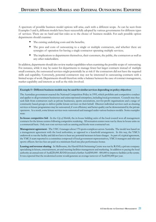 DIFFERENT BUSINESS MODELS AND EXTERNAL OUTSOURCING EXPERTISE


A spectrum of possible business model options will arise, each with a different scope. As can be seen from
Examples 5 and 6, different models have been successfully adopted by various governments for different types
of services. There are no hard and fast rules as to the choice of business models. For each possible option
departments should examine:
               The existing underlying costs and the benefits;
               The pros and cons of outsourcing to a single or multiple contractors, and whether there are
               synergies of operation for having a single contractor operating multiple services;
               The implications to departments themselves, their customers, the public, the contractors as well as
               any other stakeholders.
In addition, departments should also review market capabilities when examining the possible scope of outsourcing.
For instance, while it may be easier for departments to manage fewer but larger contracts instead of multiple
small contracts, the outsourced services might potentially be at risk if the contractors did not have the required
skills and capability. Conversely, potential contractors may not be interested in outsourcing contracts with a
limited scope of work. Departments should therefore strike a balance between the ease of contract management,
market capability and interests as well as the risks involved.

 Example 5 – Different business models may be used for similar services depending on policy objectives
 The Australian government enacted the National Competition Policy in 1995, which prohibits anti-competitive conduct
 and applies to all government businesses and unincorporated enterprises, including local government. Councils may thus
 seek bids from contractors such as private businesses, sports associations, not-for-profit organisations and a range of
 community based groups to deliver public leisure services on their behalf. Discreet individual services such as cleaning
 services or leisure programmes may be outsourced, if cost efficiency and better quality can be demonstrated by the private
 operators. As a result, some leisure services were outsourced and managed under various business models. Some examples
 were:
 In-house competitive bid - In the City of Melville, the in-house bidding units of the local council won all management
 contracts for the leisure centres following competitive tendering. All recreation centres were run by these in-house units on
 a commercial basis. Only non-core services such as catering and kiosks were contracted out.
 Management agreement - The YMCA manages about 170 sports complexes across Australia. The model was based on
 a management agreement with the local authorities, as opposed to a leasehold arrangement. In this way, the YMCA
 undertook to run the facility and did not have to bear any potential increases in lease charges. As part of a typical agreement,
 the YMCA team reported to a committee composed of local government representatives, YMCA managers and relevant
 sports officers. Service fees are paid on a minimum fixed rate plus performance bonus.
 Leasing and revenue sharing - In Melbourne, the Harold Holt Swimming Centre was run by RANS, a private company
 specialising in leisure, entertainment, art and meeting facilities management and marketing. In addition to paying the local
 authority an annual rent of Aus$220,000, RANS invested a further Aus$300,000 - 400,000 to improve facilities at the centre.
 It was expected that the modernised centre would generate an average turnover of Aus$350,000 per year.




                                                                                      A USER GUIDE TO CONTRACT MANAGEMENT      21
 