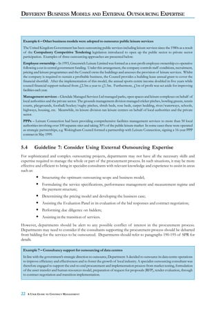 DIFFERENT BUSINESS MODELS AND EXTERNAL OUTSOURCING EXPERTISE



 Example 6 – Other business models were adopted to outsource public leisure services
 The United Kingdom Government has been outsourcing public services including leisure services since the 1980s as a result
 of the Compulsory Competitive Tendering legislation introduced to open up the public sector to private sector
 participation. Examples of three outsourcing approaches are presented below.
 Employee ownership – In 1993, Greenwich Leisure Limited was formed as a non-profit employee ownership co-operative
 following a cut in central government funding. Under this arrangement, the company controls staff conditions, recruitment,
 pricing and leisure programmes and the Council owns the buildings and assesses the provision of leisure services. Whilst
 the company is required to sustain a profitable business, the Council provides a building lease annual grant to cover the
 financial shortfall. After the implementation of this model, the annual sports centre income doubled in five years while
 council financial support reduced from £2.5m a year to £1.5m. Furthermore, £1m of profit was set aside for improving
 facilities each year.
 Management services – Glendale Managed Services Ltd managed parks, open spaces and leisure complexes on behalf of
 local authorities and the private sector. The grounds management division managed cricket pitches, bowling greens, tennis
 courts, playgrounds, football/hockey/rugby pitches, shrub beds, rose beds, carpet bedding, river/waterways, schools,
 highways, housing, etc. Meanwhile, its leisure division ran leisure centres on behalf of local authorities and the private
 sector.
 PPPs – Leisure Connection had been providing comprehensive facilities management services to more than 50 local
 authorities involving over 100 separate sites and taking 30% of the public leisure market In some cases these were operated
 as strategic partnerships, e.g. Wokingham Council formed a partnership with Leisure Connection, signing a 16-year PPP
 contract in May 1999.


5.4       Guideline 7: Consider Using External Outsourcing Expertise
For sophisticated and complex outsourcing projects, departments may not have all the necessary skills and
expertise required to manage the whole or part of the procurement process. In such situations, it may be more
effective and efficient to bring in specialist consultants with relevant knowledge and experience to assist in areas
such as:
               Structuring the optimum outsourcing scope and business model;
               Formulating the service specifications, performance management and measurement regime and
               the payment structure;
               Determining the pricing model and developing the business case;
               Assisting the Evaluation Panel in its evaluation of the bid responses and contract negotiation;
               Performing due diligence on bidders;
               Assisting in the transition of services.
However, departments should be alert to any possible conflict of interest in the procurement process.
Departments may need to consider if the consultants supporting the procurement process should be debarred
from bidding for the services to be outsourced. Departments should refer to paragraphs 190-195 of SPR for
details.

 Example 7 – Consultancy support for outsourcing of data centres
 In line with the government’s strategic direction to outsource, Department A decided to outsource its data centre operations
 to improve efficiency and effectiveness and to foster the growth of local industry. A specialist outsourcing consultant was
 therefore engaged to support the end-to-end procurement and implementation process from market testing, formulation
 of the asset transfer and human resources model, preparation of request for proposals (RFP), tender evaluation, through
 to contract negotiation and transition implementation.




22    A USER GUIDE TO CONTRACT MANAGEMENT
 