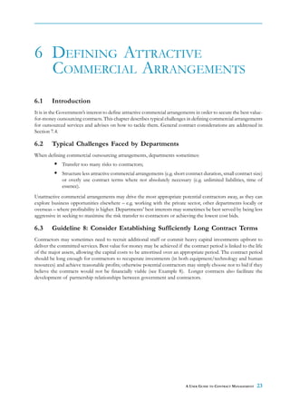 6 DEFINING ATTRACTIVE
  COMMERCIAL ARRANGEMENTS
6.1     Introduction
It is in the Government’s interest to define attractive commercial arrangements in order to secure the best value-
for-money outsourcing contracts. This chapter describes typical challenges in defining commercial arrangements
for outsourced services and advises on how to tackle them. General contract considerations are addressed in
Section 7.4.

6.2     Typical Challenges Faced by Departments
When defining commercial outsourcing arrangements, departments sometimes:
             Transfer too many risks to contractors;
             Structure less attractive commercial arrangements (e.g. short contract duration, small contract size)
             or overly use contract terms where not absolutely necessary (e.g. unlimited liabilities, time of
             essence).
Unattractive commercial arrangements may drive the most appropriate potential contractors away, as they can
explore business opportunities elsewhere – e.g. working with the private sector, other departments locally or
overseas – where profitability is higher. Departments’ best interests may sometimes be best served by being less
aggressive in seeking to maximise the risk transfer to contractors or achieving the lowest cost bids.

6.3     Guideline 8: Consider Establishing Sufficiently Long Contract Terms
Contractors may sometimes need to recruit additional staff or commit heavy capital investments upfront to
deliver the committed services. Best value for money may be achieved if the contract period is linked to the life
of the major assets, allowing the capital costs to be amortised over an appropriate period. The contract period
should be long enough for contractors to recuperate investments (in both equipment/technology and human
resources) and achieve reasonable profits; otherwise potential contractors may simply choose not to bid if they
believe the contracts would not be financially viable (see Example 8). Longer contracts also facilitate the
development of partnership relationships between government and contractors.




                                                                           A USER GUIDE TO CONTRACT MANAGEMENT   23
 