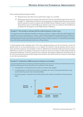 DEFINING ATTRACTIVE COMMERCIAL ARRANGEMENTS


Other common pricing techniques include:
              Paying bonuses only when service performance targets are exceeded;
              Sharing gains between government and contractors from the streamlined, improved services (see
              Example 11). Departments should note that any proposal for sharing of gains between government
              and the contractors must be consistent with the Public Finance Ordinance (Cap 2). Government’s
              share will form part of General Revenue and there must not be any sharing of General Revenue
              (as defined for the purposes of the Public Finance Ordinance).

 Example 11 – ‘Gain sharing’ is a pricing model that enables both parties to share returns
 A European government department intended to encourage a contractor to improve efficiencies and had aggressively
 managed its cost in an outsourcing service contract. A ‘gain-sharing’ pricing model was proposed by the government to
 share any such benefits with the contractor. As a general rule, any excess profits over and above the margins set out in the
 predefined financial model would be shared between the government and the contractor on a 70:30 ratio for the first three
 years, while all excess profits afterwards would revert to the government.


A hybrid pricing model combining some of the above pricing techniques can also be devised to match the
specific needs of an outsourcing contract, so as to balance the interests of the government and the need to
attract potential contractors (see Examples 12 and 13). Departments should also build in provisions for price
adjustment as a result of any change or expansion of scope (e.g. via service variation or other means) during the
contract period (Section 7.5 advises on provision for variations). Nevertheless, departments should be aware of
the risks associated with pricing models and potential variations that will be borne by contractors, which might
in turn drive up tender prices.


 Example 12 – Combinations of different payment techniques can be adopted
 A payment mechanism from a European government department’s customer service contract was structured in such a way
 that the monthly payment for the outsourced service consisted of three elements:
        A fixed payment – the fixed portion that would not vary unless scope changed;
        A variable payment – the portion that would vary according to the volume of transactions dealt with on a per
        unit price basis for processes such as ‘enquiry handling’;
        An incentive payment – the portion that would be paid when the contractor exceeded the service performance
        targets.




                         Monthly
                         Payment




                                                     Given          Variable       Incentive
                                                    Payment         Payment        Payment




                                                                                   A USER GUIDE TO CONTRACT MANAGEMENT     27
 