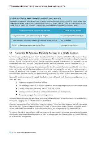 DEFINING ATTRACTIVE COMMERCIAL ARRANGEMENTS



 Example 13 – Different pricing models may fit different scopes of services
 Depending on the nature and type of services to be outsourced, different pricing models could be considered and some
 models would be more attractive to contractors than others in each case. For example, a leisure services-related department
 found, from the market, that there were a few preferred market models for related services as shown below:


                 Possible scope of outsourcing services                                Typical pricing models

     Management services for an entire leisure/sports complex                    Fixed service fees with incentive bonus

     Fitness equipment maintenance/cleaning/horticultural/security services      Fixed service fees

     Ancillary services such as catering and merchandising                       Leasing and revenue sharing



6.6       Guideline 11: Consider Bundling Services in a Single Contract
Contract size is another important factor that affects the interest of potential bidders. Departments should
consider bundling logically related services into a single, sizeable contract. Theoretically speaking, the larger the
contract size, the more attractive it is to potential contractors - as long as departments can justify the pros and
cons as well as the risks involved. Examples of bundled service contracts are given in Examples 14 to 16.
When departments are determining the contract size, they should consider whether there will be fair competition
in the marketplace and whether there will always be potential contractors who can serve as backup contractors
in case the winning contractor failed to perform or went bankrupt. Departments should also consider the
criticality of the service availability and define a back-up mechanism (e.g. switch to other potential contractor(s)).
Reasonably sizable contracts with logically bundled services will benefit both departments and contractors in
many ways, e.g.:
                Attracting capable and credible bidders;
                Encouraging contractors to invest in equipment, technology and people to deliver quality services;
                Getting better value-for-money services from the bidders;
                Gaining economies of scale in contract administration and management;
                Achieving synergy in the contractors’ operations.
Departments should assess the benefits of bundling services and strike a balance between the benefits and risks
involved in engaging one or fewer contractors than before.
Contracts with substantial size might often attract formation of bids where there are prime and sub-contractors.
Where necessary, departments should clearly define their requirements on the key elements such as the number
of sub-contractors, the number of levels of sub-contractors, the obligations of sub-contractors, etc.
To mitigate the risk of heavy reliance on few contractors, departments should ensure appropriate performance
management structures and mechanisms are in place to manage fewer but sizeable contracts (Chapter 9 advises
on performance management).




28    A USER GUIDE TO CONTRACT MANAGEMENT
 