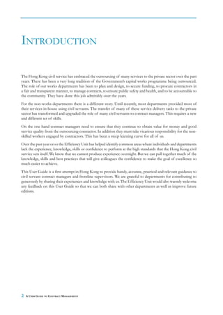 INTRODUCTION

The Hong Kong civil service has embraced the outsourcing of many services to the private sector over the past
years. There has been a very long tradition of the Government’s capital works programme being outsourced.
The role of our works departments has been to plan and design, to secure funding, to procure contractors in
a fair and transparent manner, to manage contracts, to ensure public safety and health, and to be accountable to
the community. They have done this job admirably over the years.
For the non-works departments there is a different story. Until recently, most departments provided most of
their services in-house using civil servants. The transfer of many of these service delivery tasks to the private
sector has transformed and upgraded the role of many civil servants to contract managers. This requires a new
and different set of skills.
On the one hand contract managers need to ensure that they continue to obtain value for money and good
service quality from the outsourcing contractor. In addition they must take vicarious responsibility for the non-
skilled workers engaged by contractors. This has been a steep learning curve for all of us.
Over the past year or so the Efficiency Unit has helped identify common areas where individuals and departments
lack the experience, knowledge, skills or confidence to perform at the high standards that the Hong Kong civil
service sets itself. We know that we cannot produce experience overnight. But we can pull together much of the
knowledge, skills and best practices that will give colleagues the confidence to make the goal of excellence so
much easier to achieve.
This User Guide is a first attempt in Hong Kong to provide handy, accurate, practical and relevant guidance to
civil servant contract managers and frontline supervisors. We are grateful to departments for contributing so
generously by sharing their experiences and knowledge with us. The Efficiency Unit would also warmly welcome
any feedback on this User Guide so that we can both share with other departments as well as improve future
editions.




2   A USER GUIDE TO CONTRACT MANAGEMENT
 
