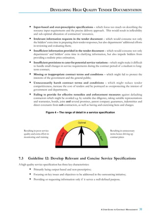 DEVELOPING HIGH QUALITY TENDER DOCUMENTATION


                Input-based and over-prescriptive specifications – which focus too much on describing the
                resource input requirements and the precise delivery approach. This would result in inflexibility
                and sub-optimal allocation of contractors’ resources;
                Irrelevant information requests in the tender document – which would consume not only
                the bidders’ extra time in preparing their tender responses, but also departments’ additional efforts
                in reviewing and evaluating them;
                Insufficient information provided in the tender document – which would consume not only
                departments’ and bidders’ extra time in clarifying information, but also impede bidders from
                providing a realistic price estimation;
                Insufficient provisions to cater for potential service variations – which might make it difficult
                to handle small changes in service requirements during the contract period of a medium to long-
                term contract;
                Missing or inappropriate contract terms and conditions – which might fail to protect the
                interests of the government and the general public;
                Unnecessarily harsh contract terms and conditions – which might reduce tender
                competitiveness, increase the cost of tenders and be portrayed as overprotecting the interest of
                government and departments;
                Failing to provide for effective remedies and enforcement measures against defaulting
                contractors which might be avoided e.g. by suitable due diligence, taking suitable representations
                and warranties, bonds, joint and several promises, parent company guarantees, indemnities and
                direct covenants from sub-contractors, as well as having and exercising liens and charges.

                             Figure 4 – The range of detail in a service specification




      Resulting in poor service                                                        Resulting in unnecessary
      quality and extra effort in                                                      items hence driving up
      monitoring and training                                                          contract prices




7.3       Guideline 12: Develop Relevant and Concise Service Specifications
A high quality service specification has three key characteristics:
                Primarily being output-based and non-prescriptive;
                Focusing on key issues and objectives to be addressed in the outsourcing initiative;
                Providing or requesting information only if it serves a well-defined purpose.




                                                                              A USER GUIDE TO CONTRACT MANAGEMENT   31
 