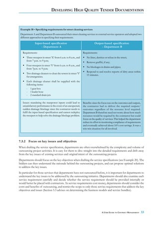 DEVELOPING HIGH QUALITY TENDER DOCUMENTATION



 Example 18 – Specifying requirements for street cleaning services
 Department A and Department B outsourced their street cleaning services to external service operators and adopted two
 different approaches in specifying their requirements.

               Input-based specification                                    Output-based specification
                    - Department A                                               - Department B
   Requirements:                                                Requirements:
      Three sweepers in street ‘X’ from 6 a.m. to 8 a.m., and      No litter, detritus or refuse in the street;
      from 7 p.m. to 9 p.m;
                                                                   Remove graffiti, if any;
      Four sweepers in street ‘Y’ from 6 a.m. to 8 a.m., and
                                                                   No blockages in drains and pipes;
      from 7p.m. to 9 p.m;
                                                                   Respond to and resolve reports of dirty areas within
      Two drainage cleaners to clean the sewers in street ‘Y’
                                                                   15 minutes.
      for emergencies;
      Each drainage cleaner shall be supplied with the
      following items:
      - 1 gear box
      - 1 leader hose
      - 2 standard drain jets

   Issues: mandating the manpower inputs could lead to          Benefits: since the focus was on the outcomes and outputs,
   unsatisfactory performance in the event of an unexpected,    the contractor had to deliver the required outputs/
   sudden drainage blockage since the contractor needs to       outcomes regardless of the resource level required.
   fulfil the input-based specification and cannot redeploy     Department B therefore need not worry about how much
   the sweepers to help solve the drainage blockage problem.    resources would be required by the contractor but could
                                                                focus on the quality of services. This helped the department
                                                                reduce its effort in monitoring compliance of requirements
                                                                and eventually achieved about 16% cost savings. It was a
                                                                win-win situation for all involved.



7.3.2 Focus on key issues and objectives
When drafting the service specification, departments are often overwhelmed by the complexity and volume of
outsourcing project activities. It is easy for them to dive straight into the detailed requirements and drift away
from the key issues of existing services and original intent of the outsourcing projects.
Departments should focus on the key objectives when drafting the service specifications (see Example 20). The
bidders can then understand the rationale behind the outsourcing projects, and can propose optimal solutions
to address the key issues.
In particular for those services that departments have not outsourced before, it is important for departments to
understand the key issues to be addressed by the outsourcing initiative. Departments should also examine each
service requirement carefully and decide whether the service requirement should be provided internally or
would better be placed with contractors. As service requirements cost money, departments should consider the
costs and benefits of outsourcing, and restrict the scope to only those service requirements that address the key
objectives and issues (Section 5.3 advises on determining the business models and service bundles).




                                                                                   A USER GUIDE TO CONTRACT MANAGEMENT         33
 
