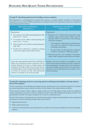 DEVELOPING HIGH QUALITY TENDER DOCUMENTATION



Example 19 – Specifying requirements for handling customer complaints
Both Department A and Department B required their contractors to handle residents’ complaints in their property
management service contracts. Different approaches were adopted in their service specification, and some examples have
been extracted and shown below:
                 Input-based specification                                      Output-based specification
                      - Department A                                                 - Department B
     Requirements:                                                   Requirements:
        Five customer service officers operating during the office      During the 24 x 7 window, all incoming calls, coming
        hours (9 a.m. – 5 p.m.);                                        through a single external hotline number, must be
                                                                        answered within 10 seconds based on the following
        10 customer service officers operating during peak
                                                                        call volume estimation:
        hours (7 p.m. – 11 p.m.);
                                                                        -   On average, 80% of daily calls were made between
        Three customer service officers operating during the
                                                                            7 p.m. and 11 p.m. while 60% of calls were received
        night shift;
                                                                            on Saturdays and Sundays;
        20 phone lines allocated in a telephone switching
                                                                        -   the total number of calls range from a minimum
        system with a single external hotline number.
                                                                            of 3,000 to a maximum of 20,000 per month.
                                                                        When lines are busy, voice recordings of ‘putting the
                                                                        caller on hold’ messages should be played to the caller.


     Issues: these input-specific requirements would limit the       Benefits: it becomes the bidders’ responsibility to work
     bidders from using their resources in alternative roles or      out the resource input requirements in order to satisfy the
     dynamic allocation of resources to handle enquires and          service requirements. An output-based service specification
     complaints. The bidders might also tend to provide only         also helps the bidders understand the service expectations
     the stipulated input resources required and charge for them     and ensures that the department receives quality services
     even when the resources are idle, whilst paying little          from the contractor.
     attention to the quality of the service provided.




Example 20 – Explaining clearly the outsourcing objectives will help potential bidders to develop solutions
that are ‘fit for purpose’
For the outsourcing of the rod fishing and navigation license management services to potential contractors, a European
government department stated its objectives clearly in the first chapter of the tender document as follows:
The Environment Agency wishes to appoint a single contractor who will fully design, develop, install, own, implement,
operate and maintain a cost effective system to distribute and sell a range of Rod Fishing and Navigation Licences to the
general public on behalf of the agency throughout the country for a negotiable period.
The aim of this contract is to maximise income to the Environment Agency and provide rapid, detailed, accurate computerised
information on both sales and licence holders which can be used for:
      Supporting enforcement;
      Market analysis and research;
      Analysis of environmental resource demand and use (e.g. fish stocks and waterway facilities) for long-term planning
      purposes.




34   A USER GUIDE TO CONTRACT MANAGEMENT
 