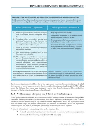 DEVELOPING HIGH QUALITY TENDER DOCUMENTATION



 Example 21 – Clear specifications will help bidders focus their solutions on the key issues and objectives
 Both Department A and Department B outsourced their property management services to contractors. Their service
 specifications were developed with varying levels of detail and focus. Extracts from the specification are shown below:


        Service specification - Department A                              Service specification - Department B

   1.   Prepare and post information and notices relating to        1.   Keep all public areas clean and tidy
        estate location plans, details of flat type and layout,
                                                                    2.   Provide a safe environment for the residents through
        etc
                                                                         security guards and monitoring services
   2.   Promulgate and act in accordance with the latest
                                                                    3.   Provide a regular and ad hoc maintenance service for
        guidelines/instructions of the Employer on
                                                                         the buildings, pipes and windows, etc
        decoration, installation of laundry rods/nylon ropes
        and installation of air conditioners, etc                   4.   Inform the residents promptly about property
                                                                         management related announcements (e.g. suspension
   3.   Follow up “no-show” cases including making new
                                                                         of water supply, annual maintenance of gas pipes)
        appointments as required
   4.   Show tenants/licensee’s samples of work or show
        flats/vacant units and the like
   100. After completion of refurbishment work of vacant
        flats and upon intake of tenants, greet prospective
        tenants by Property Management Officers or above in
        the Estate Management Office. Explain the terms
        and conditions of Tenancy Agreement to prospective
        tenants including aspects on tenants’ rights and
        responsibilities for maintenance

   Issues: Department A stated a long list of all tasks required    Benefits: Department B focused on a few key services and
   from the contractor, depicting over 100 duties. It was unclear   specified them clearly in the tender document. This helped
   to the bidders what the key focus of the contractor services     the bidders understand the priority and objectives of the
   was                                                              outsourced services



Furthermore, departments should keep the service requirements concise and short, or at least provide a high
level summary of service requirements when there is a long list of requirements (see Example 21). This will help
ensure that the bidders have a good understanding of where to focus their effort in service delivery and will not
lose track of the key objectives and issues to be addressed.

7.3.3    Provide or request information only if there is a well-defined purpose
A high quality tender document will provide information only if such information serves a well-defined purpose.
Otherwise, inappropriate or irrelevant information in the tender document (see Examples 22 and 23) would
distract the bidders from focusing on key tender information. Departments should also request information
from the bidders only if the purpose is well-defined (see Example 24); otherwise it would cost departments
unnecessary time and effort in preparing the specification or evaluating the tender responses.
A piece of information is worth including in the tender document if it:
               Is directly related to the key objectives or major issues to be addressed by the outsourcing initiative;
               States clearly the outsourcing scope (both breadth and depth);




                                                                                       A USER GUIDE TO CONTRACT MANAGEMENT       35
 