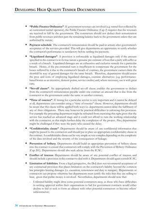 DEVELOPING HIGH QUALITY TENDER DOCUMENTATION


              “Public Finance Ordinance”. If government revenues are involved (e.g. tunnel fees collected by
              an outsourced tunnel operator), the Public Finance Ordinance (Cap 2) requires that the revenues
              are received in full by the government. The contractors should not deduct their remuneration
              from public revenues and then pass the remaining balance back to the government unless they are
              authorised by statute;
              Payment schedule. The contractor’s remuneration should be paid in arrears after government’s
              acceptance of the services provided. This will give departments an opportunity to verify whether
              the contractor’s performance is satisfactory before settling the payment;
              “Liquidated damages”. A provision is enforceable as liquidated damages only if the amount
              specified in the contract is in its true nature a genuine pre-estimate of loss that a party will suffer as
              a result of a breach. Liquidated damages are an exhaustive and exclusive remedy for a particular
              breach. Hence, if the pre-estimated sum is insufficient to compensate the government for the
              losses suffered by it due to the contractor’s breach of contract, the government cannot claim the
              shortfall by way of general damages for the same breach. Therefore, departments should assess
              the pros and cons of employing liquidated damages, examine alternatives (e.g. performance-
              based bonus as an incentive, demerit points, service credits) and, where necessary, use it with great
              care;
              “Set-off clause”. An appropriately drafted set-off clause enables the government to deduct
              from the contractor’s remuneration payable under one contract an amount that is due from the
              contractor to the government under the same or another contract;
              “Time of essence”. If timing for a particular service is very important and it cannot be delayed
              at all, departments can consider using a “time of essence” clause. However, departments should
              be aware that this clause will be applied both ways i.e. departments cannot delay the fulfilment of
              any of their obligations. There may however be practical difficulties in enforcing this provision.
              For example the procuring department might be refrained from exercising this right given that the
              service has reached an advanced stage and it could not afford to ruin the working relationship
              with the contractor, as this might further delay the completion of the project. Also, departments
              might be challenged if they were the party who caused the delay;
              “Confidentiality clause”. Departments should be aware of any confidential information that
              might be passed to the contractors and should put in place an appropriate confidentiality clause in
              the contract. A confidentiality clause can be very simple or very complex depending on the complexity
              of the data involved and the severity of the consequences of leakage;
              Prevention of bribery. Departments should build an appropriate prevention of bribery clause
              into the contract to ensure that contractors will comply with the Prevention of Bribery Ordinance
              (Cap 201). Departments should also seek advice from the ICAC;
              Conflict of interest. Departments should be aware of any potential conflict of interest, and
              should include a provision in the contract to deal with it. Departments should again consult ICAC;
              Limitation of liabilities. From a legal perspective, the DoJ does not recommend acceptance of
              any contractual provision that places limitation on the contractor’s liability beyond the common
              law principles limiting damages (i.e. causation, remoteness and duty to mitigate). Departments or
              contractors can propose otherwise but departments must justify the risks that they are willing to
              bear, given that public money is involved. Nevertheless, departments should note that:
              - Unlimited liability might drive some potential contractors away, as those who have difficulties
                in seeking approval within their organisations to bid for government contracts would either
                decline to bid or seek to form an alliance with other potential contractors or become others’
                subcontractor;



38   A USER GUIDE TO CONTRACT MANAGEMENT
 