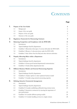 CONTENTS
                                                                                                     Page


1.   Purpose of the User Guide                                                                         6
     1.1     Background                                                                                6
     1.2     Scope of the user guide                                                                   6
     1.3     Purpose of the user guide                                                                 6
     1.4     Structure of the user guide                                                               7

2.   Regulatory Framework for Outsourcing Contracts                                                    8

3.   Balancing Competition and Compliance with the WTO GPA                                            11
     3.1     Introduction                                                                             11
     3.2     Typical challenges faced by departments                                                  11
     3.3     Guideline 1: Determine what types of services fall under the WTO GPA                     11
     3.4     Guideline 2: Beware of other provisions under the WTO GPA                                13
     3.5     Guideline 3: Seek Advice from the DoJ and other relevant authorities                     14

4.   Properly Allocating Roles within a Department                                                    15
     4.1     Introduction                                                                             15
     4.2     Typical challenges faced by departments                                                  15
     4.3     Guideline 4: Ensure good internal departmental communication                             15
     4.4     Guideline 5: Clearly define departmental roles                                           16

5.   Different Business Models and External Outsourcing Expertise                                     17
     5.1     Introduction                                                                             17
     5.2     Typical challenges faced by departments                                                  17
     5.3     Guideline 6: Analyse options to select optimum business model                            17
     5.4     Guideline 7: Consider using external outsourcing expertise                               22

6.   Defining Attractive Commercial Arrangements                                                      23
     6.1     Introduction                                                                             23
     6.2     Typical challenges faced by departments                                                  23
     6.3     Guideline 8: Consider establishing sufficiently long contract terms                      23
     6.4     Guideline 9: Incentivise contractors by stressing the importance of
             past performance                                                                         25
     6.5     Guideline 10: Consider different pricing models                                          26
     6.6     Guideline 11: Consider bundling services in a single contract                            28


                                                                       A USER GUIDE TO CONTRACT MANAGEMENT   3
 