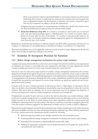 DEVELOPING HIGH QUALITY TENDER DOCUMENTATION


              - There are governments which accept limited liability in outsourcing contracts (e.g. Information
                Technology (IT) contracts or small scale, less critical service contracts) since they recognise that
                such a requirement hampers the development of industries and restricts competition (given
                that very few contractors are willing to accept this requirement).
              If departments wish to propose or accept limitations of liability they should seek comment from
              the DoJ and FSTB and seek approval from the relevant tender boards.
              Limitation Ordinance (Cap 347). If a contract is executed as a deed under seal, an innocent
              party may take legal proceedings against a defaulting party for a breach of contract within a
              period of 12 years after the date of the breach. If a contract is executed under hand (i.e. by
              signing it only), the limitation period for bringing a legal action against the defaulting party is six
              years from the date of the breach.
Departments should also pay attention to conditions related to the WTO GPA requirements and measures on
avoidance of exploitation of non-skilled labour, as described in Chapter 3 and Section 11.5 respectively.
These general guidelines may not be applicable in all cases as each contract is unique. Departments should seek
advice from the DoJ on legal issues relating to the contract.

7.5     Guideline 14: Incorporate Provision for Variations
7.5.1   Define change management mechanisms for service scope variations
A typical outsourcing contract will often run for a few years or longer. No matter how well the service requirements
are defined in the contract, it is inevitable that some requirements will change over time. Departments should
consider including provisions for service scope variation during the contract period.
One way to cater for such service scope variation is to define a change management mechanism in the contract.
Departments should clearly specify the processes and criteria on how to amend the service scope as well as the
associated fees and expenses. This would help departments avoid suffering from outdated services/technologies
or creating disputes with contractors during the life of the contract. Departments should also devise the approach
to specify the associated fees and expenses for service scope variations e.g. specify pre-agreed unit rates or pre-
agreed units in the contract.
Contracts with too many variation provisions would however lead to a high degree of uncertainty and are
often too flexible to be enforceable. Departments should define some broad parameters to limit the room for
variation. This can be done by defining a list of service dimensions that can be changed (e.g. frequency of
services, servicing hours) under the change management mechanism (see Example 25).
If departments can justify the pros and cons as well as the risks involved, they can consider allowing a single
contractor to expand existing services to a broader but defined scope (e.g. delivering services to more districts,
taking over part of or the whole of certain districts from other contractors) within the contract period and
building the variation provisions into the contract. This may be a useful way to provide a contingency plan in the
event that another contractor engaged by the department on similar services is unable to fulfil its obligations.
Departments should anticipate and specify these potential scope variation requirements in the tender document
and ensure all bidders will share the same information during the tendering stage. When defining requirements
for service variation provisions, departments should consider the following:
              Brainstorming the possible service changes required in the near and medium term;
              Evaluating different change management mechanisms for dealing with service scope changes;
              Assessing if the mechanism is operationally and commercially viable;
              Building the appropriate mechanism into the tender document (see Example 26), along with the
              associated terms and conditions.

                                                                             A USER GUIDE TO CONTRACT MANAGEMENT   39
 