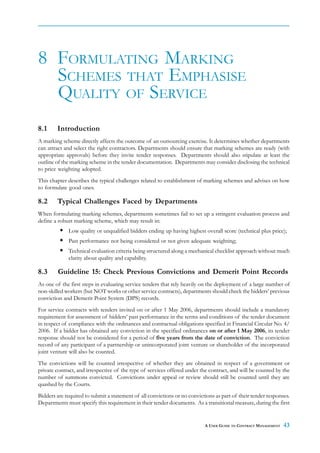 8 FORMULATING MARKING
  SCHEMES THAT EMPHASISE
  QUALITY OF SERVICE
8.1     Introduction
A marking scheme directly affects the outcome of an outsourcing exercise. It determines whether departments
can attract and select the right contractors. Departments should ensure that marking schemes are ready (with
appropriate approvals) before they invite tender responses. Departments should also stipulate at least the
outline of the marking scheme in the tender documentation. Departments may consider disclosing the technical
to price weighting adopted.
This chapter describes the typical challenges related to establishment of marking schemes and advises on how
to formulate good ones.

8.2     Typical Challenges Faced by Departments
When formulating marking schemes, departments sometimes fail to set up a stringent evaluation process and
define a robust marking scheme, which may result in:
             Low quality or unqualified bidders ending up having highest overall score (technical plus price);
             Past performance not being considered or not given adequate weighting;
             Technical evaluation criteria being structured along a mechanical checklist approach without much
             clarity about quality and capability.

8.3     Guideline 15: Check Previous Convictions and Demerit Point Records
As one of the first steps in evaluating service tenders that rely heavily on the deployment of a large number of
non-skilled workers (but NOT works or other service contracts), departments should check the bidders’ previous
conviction and Demerit Point System (DPS) records.
For service contracts with tenders invited on or after 1 May 2006, departments should include a mandatory
requirement for assessment of bidders’ past performance in the terms and conditions of the tender document
in respect of compliance with the ordinances and contractual obligations specified in Financial Circular No. 4/
2006. If a bidder has obtained any conviction in the specified ordinances on or after 1 May 2006, its tender
response should not be considered for a period of five years from the date of conviction. The conviction
record of any participant of a partnership or unincorporated joint venture or shareholder of the incorporated
joint venture will also be counted.
The convictions will be counted irrespective of whether they are obtained in respect of a government or
private contract, and irrespective of the type of services offered under the contract, and will be counted by the
number of summons convicted. Convictions under appeal or review should still be counted until they are
quashed by the Courts.
Bidders are required to submit a statement of all convictions or no convictions as part of their tender responses.
Departments must specify this requirement in their tender documents. As a transitional measure, during the first


                                                                           A USER GUIDE TO CONTRACT MANAGEMENT   43
 