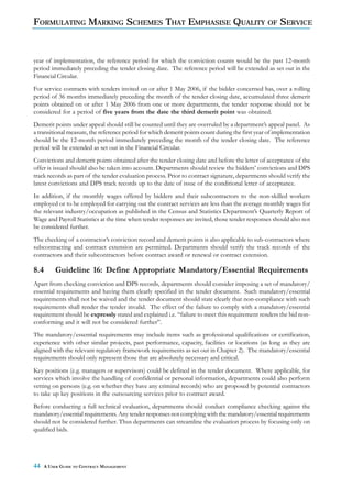 FORMULATING MARKING SCHEMES THAT EMPHASISE QUALITY OF SERVICE


year of implementation, the reference period for which the conviction counts would be the past 12-month
period immediately preceding the tender closing date. The reference period will be extended as set out in the
Financial Circular.
For service contracts with tenders invited on or after 1 May 2006, if the bidder concerned has, over a rolling
period of 36 months immediately preceding the month of the tender closing date, accumulated three demerit
points obtained on or after 1 May 2006 from one or more departments, the tender response should not be
considered for a period of five years from the date the third demerit point was obtained.
Demerit points under appeal should still be counted until they are overruled by a department’s appeal panel. As
a transitional measure, the reference period for which demerit points count during the first year of implementation
should be the 12-month period immediately preceding the month of the tender closing date. The reference
period will be extended as set out in the Financial Circular.
Convictions and demerit points obtained after the tender closing date and before the letter of acceptance of the
offer is issued should also be taken into account. Departments should review the bidders’ convictions and DPS
track records as part of the tender evaluation process. Prior to contract signature, departments should verify the
latest convictions and DPS track records up to the date of issue of the conditional letter of acceptance.
In addition, if the monthly wages offered by bidders and their subcontractors to the non-skilled workers
employed or to be employed for carrying out the contract services are less than the average monthly wages for
the relevant industry/occupation as published in the Census and Statistics Department’s Quarterly Report of
Wage and Payroll Statistics at the time when tender responses are invited, those tender responses should also not
be considered further.
The checking of a contractor’s conviction record and demerit points is also applicable to sub-contractors where
subcontracting and contract extension are permitted. Departments should verify the track records of the
contractors and their subcontractors before contract award or renewal or contract extension.

8.4       Guideline 16: Define Appropriate Mandatory/Essential Requirements
Apart from checking conviction and DPS records, departments should consider imposing a set of mandatory/
essential requirements and having them clearly specified in the tender document. Such mandatory/essential
requirements shall not be waived and the tender document should state clearly that non-compliance with such
requirements shall render the tender invalid. The effect of the failure to comply with a mandatory/essential
requirement should be expressly stated and explained i.e. “failure to meet this requirement renders the bid non-
conforming and it will not be considered further”.
The mandatory/essential requirements may include items such as professional qualifications or certification,
experience with other similar projects, past performance, capacity, facilities or locations (as long as they are
aligned with the relevant regulatory framework requirements as set out in Chapter 2). The mandatory/essential
requirements should only represent those that are absolutely necessary and critical.
Key positions (e.g. managers or supervisors) could be defined in the tender document. Where applicable, for
services which involve the handling of confidential or personal information, departments could also perform
vetting on persons (e.g. on whether they have any criminal records) who are proposed by potential contractors
to take up key positions in the outsourcing services prior to contract award.
Before conducting a full technical evaluation, departments should conduct compliance checking against the
mandatory/essential requirements. Any tender responses not complying with the mandatory/essential requirements
should not be considered further. Thus departments can streamline the evaluation process by focusing only on
qualified bids.




44    A USER GUIDE TO CONTRACT MANAGEMENT
 