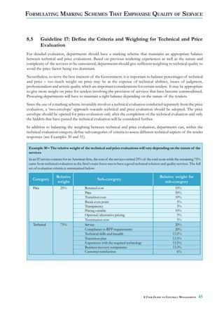 FORMULATING MARKING SCHEMES THAT EMPHASISE QUALITY OF SERVICE



8.5         Guideline 17: Define the Criteria and Weighting for Technical and Price
            Evaluation
For detailed evaluation, departments should have a marking scheme that maintains an appropriate balance
between technical and price evaluations. Based on previous tendering experiences as well as the nature and
complexity of the services to be outsourced, departments should give sufficient weighting to technical quality to
avoid the price factor being too dominant.
Nevertheless, to serve the best interests of the Government, it is important to balance percentages of technical
and price – too much weight on price may be at the expense of technical abilities, issues of judgment,
professionalism and artistic quality which are important considerations for certain tenders. It may be appropriate
to give more weight on price for tenders involving the provision of services that have become commoditised.
Procuring departments will have to maintain a right balance depending on the nature of the tenders.
Since the use of a marking scheme invariably involves a technical evaluation conducted separately from the price
evaluation, a ‘two-envelope’ approach towards technical and price evaluation should be adopted. The price
envelope should be opened for price evaluation only after the completion of the technical evaluation and only
the bidders that have passed the technical evaluation will be considered further.
In addition to balancing the weighting between technical and price evaluation, departments can, within the
technical evaluation category, define sub-categories of criteria to assess different technical aspects of the tender
responses (see Examples 30 and 31).

 Example 30 – The relative weight of the technical and price evaluations will vary depending on the nature of the
 services
 In an IT service contract for an American firm, the cost of the services carried 25% of the total score while the remaining 75%
 came from technical evaluation as the firm’s main focus was to have a good technical solution and quality services. The full
 set of evaluation criteria is summarised below:

                     Relative                                                                    Relative weight for
    Category                                       Sub-category
                     weight                                                                         sub-category
    Price               25%               Retained cost                                                     10%
                                          Price                                                             50%
                                          Transition cost                                                   10%
                                          Break even point                                                    5%
                                          Transparency                                                        5%
                                          Pricing variable                                                  10%
                                          Optional/alternative pricing                                        5%
                                          Termination cost                                                    5%
      Technical         75%               Service                                                           20%
                                          Compliance to RFP requirements                                    20%
                                          Technical skills and breadth                                     13.5%
                                          Transition plan                                                  13.5%
                                          Experience with the required technology                          13.5%
                                          Business recovery competence                                     13.5%
                                          Customer satisfaction                                               6%




                                                                                     A USER GUIDE TO CONTRACT MANAGEMENT      45
 