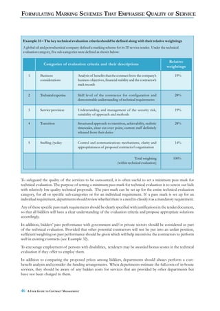 FORMULATING MARKING SCHEMES THAT EMPHASISE QUALITY OF SERVICE



 Example 31 – The key technical evaluation criteria should be defined along with their relative weightings
 A global oil and petrochemical company defined a marking scheme for its IT service tender. Under the technical
 evaluation category, five sub-categories were defined as shown below:

                                                                                                        Relative
               Categories of evaluation criteria and their descriptions
                                                                                                       weightings

     1       Business                  Analysis of benefits that the contract fits to the company’s         19%
             considerations            business objectives, financial stability and the contractor’s
                                       track records

     2       Technical expertise       Skill level of the contractor for configuration and                  24%
                                       demonstrable understanding of technical requirements

     3       Service provision         Understanding and management of the security risk,                   19%
                                       suitability of approach and methods

     4       Transition                Structured approach to transition, achievability, realistic          24%
                                       timescales, clear cut-over point, current staff definitely
                                       released from their duties

     5       Staffing /policy          Control and communications mechanisms, clarity and                   14%
                                       appropriateness of proposed contractor’s organisation


                                                                                 Total weighting           100%
                                                                     (within technical evaluation)



To safeguard the quality of the services to be outsourced, it is often useful to set a minimum pass mark for
technical evaluation. The purpose of setting a minimum pass mark for technical evaluation is to screen out bids
with relatively low quality technical proposals. The pass mark can be set up for the entire technical evaluation
category, for all or specific sub-categories or for an individual requirement. If a pass mark is set up for an
individual requirement, departments should review whether there is a need to classify it as a mandatory requirement.
Any of these specific pass mark requirements should be clearly specified with justifications in the tender document,
so that all bidders will have a clear understanding of the evaluation criteria and propose appropriate solutions
accordingly.
In addition, bidders’ past performance with government and/or private sectors should be considered as part
of the technical evaluation. Provided that other potential contractors will not be put into an unfair position,
sufficient weighting on past performance should be given which will help incentivise the contractors to perform
well in existing contracts (see Example 32).
To encourage employment of persons with disabilities, tenderers may be awarded bonus scores in the technical
evaluation if they offer to employ them.
In addition to comparing the proposed prices among bidders, departments should always perform a cost-
benefit analysis and consider the funding arrangements. When departments estimate the full costs of in-house
services, they should be aware of any hidden costs for services that are provided by other departments but
have not been charged to them.



46   A USER GUIDE TO CONTRACT MANAGEMENT
 