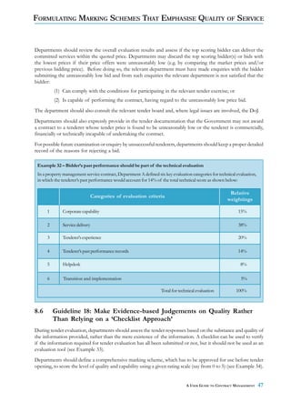 FORMULATING MARKING SCHEMES THAT EMPHASISE QUALITY OF SERVICE


Departments should review the overall evaluation results and assess if the top scoring bidder can deliver the
committed services within the quoted price. Departments may discard the top scoring bidder(s) or bids with
the lowest prices if their price offers were unreasonably low (e.g. by comparing the market prices and/or
previous bidding price). Before doing so, the relevant department must have made enquiries with the bidder
submitting the unreasonably low bid and from such enquiries the relevant department is not satisfied that the
bidder:
          (1) Can comply with the conditions for participating in the relevant tender exercise; or
          (2) Is capable of performing the contract, having regard to the unreasonably low price bid.
The department should also consult the relevant tender board and, where legal issues are involved, the DoJ.
Departments should also expressly provide in the tender documentation that the Government may not award
a contract to a tenderer whose tender price is found to be unreasonably low or the tenderer is commercially,
financially or technically incapable of undertaking the contract.
For possible future examination or enquiry by unsuccessful tenderers, departments should keep a proper detailed
record of the reasons for rejecting a bid.

 Example 32 – Bidder’s past performance should be part of the technical evaluation
 In a property management service contract, Department A defined six key evaluation categories for technical evaluation,
 in which the tenderer’s past performance would account for 14% of the total technical score as shown below:

                                                                                                         Relative
                                 Categories of evaluation criteria
                                                                                                        weightings

      1       Corporate capability                                                                            15%

      2       Service delivery                                                                                38%

      3       Tenderer's experience                                                                           20%

      4       Tenderer’s past performance records                                                             14%

      5       Helpdesk                                                                                         8%

      6        Transition and implementation                                                                   5%

                                                                    Total for technical evaluation          100%



8.6       Guideline 18: Make Evidence-based Judgements on Quality Rather
          Than Relying on a ‘Checklist Approach’
During tender evaluation, departments should assess the tender responses based on the substance and quality of
the information provided, rather than the mere existence of the information. A checklist can be used to verify
if the information required for tender evaluation has all been submitted or not, but it should not be used as an
evaluation tool (see Example 33).
Departments should define a comprehensive marking scheme, which has to be approved for use before tender
opening, to score the level of quality and capability using a given rating scale (say from 0 to 5) (see Example 34).


                                                                                  A USER GUIDE TO CONTRACT MANAGEMENT      47
 