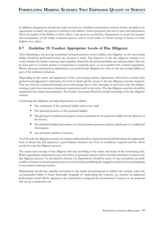 FORMULATING MARKING SCHEMES THAT EMPHASISE QUALITY OF SERVICE



In addition, departments should also make the best use of bidders’ presentation sessions (if they are held) as an
opportunity to clarify any queries in relation to the bidders’ written proposals (but not to seek extra information
about the quality of the bidders or their offers). Care must be exercised by departments to ensure the integrity
and transparency of the tender evaluation process and to avoid unfair or biased scoring in favour of some
bidders over others.

8.7      Guideline 19: Conduct Appropriate Levels of Due Diligence
After identifying a top scoring (combined technical and price scores) bidder, due diligence on the top scoring
bidder should be performed before any decision is made. The objective of the due diligence exercise is to
verify whether the tender responses and capability claimed by the preferred bidder are well-grounded. This can
be done prior to contract award or if negotiation is required, prior to or in parallel with contract negotiation.
Where necessary and practical, departments can perform due diligence on a few of the top scoring bidders as
part of the technical evaluation.
Depending on the nature and significance of the outsourcing exercise, departments will need to exercise their
professional judgement to determine the level of detail and the extent of the due diligence activities required.
This can often be conducted through cross-referencing, face-to-face meetings or interviews with the bidders’
existing or previous customers, document examination and/or site visits. The due diligence activities should be
stipulated in the tender documentation. The Tender Assessment Panel has overall ownership of the due diligence
exercise.
Conducting due diligence can help departments to validate:
             The credentials of the preferred bidder and its key staff;
             The financial position of the preferred bidder;
             The physical or intellectual property assets committed by the preferred bidder for the delivery of
             the service;
             The preferred bidder’s procedures on ethical business practices and non-disclosure of confidential
             information;
             Any potential conflicts of interest.
As a full-scale due diligence exercise can require substantial effort, departments should determine the appropriate
level of detail that will represent a good balance between the level of confidence required and the effort
involved in the due diligence process.
The nature and coverage of due diligence will vary according to the nature and scope of the outsourcing deal.
Where appropriate, departments may seek advice or specialist expertise from external consultants to assist in the
due diligence process. As described in Section 5.4, departments should be aware of any consultants’ possible
conflict of interest in the procurement process and consider prohibiting the engaged consultant from participating
in any related tendering exercise.
Departments should also stipulate provisions in the tender documentation to address the scenario when the
recommended bidder is found financially incapable of undertaking the contract, e.g. whether an additional
performance bond will be required to be submitted to safeguard the Government’s interest or the proposal
will not be considered at all.




                                                                            A USER GUIDE TO CONTRACT MANAGEMENT   49
 