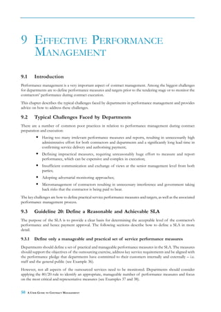 9 EFFECTIVE PERFORMANCE
  MANAGEMENT
9.1       Introduction
Performance management is a very important aspect of contract management. Among the biggest challenges
for departments are to define performance measures and targets prior to the tendering stage or to monitor the
contractors’ performance during contract execution.
This chapter describes the typical challenges faced by departments in performance management and provides
advice on how to address these challenges.

9.2       Typical Challenges Faced by Departments
There are a number of common poor practices in relation to performance management during contract
preparation and execution:
               Having too many irrelevant performance measures and reports, resulting in unnecessarily high
               administrative effort for both contractors and departments and a significantly long lead time in
               confirming service delivery and authorising payment;
               Defining impractical measures, requiring unreasonably huge effort to measure and report
               performance, which can be expensive and complex in execution;
               Insufficient communication and exchange of views at the senior management level from both
               parties;
               Adopting adversarial monitoring approaches;
               Micromanagement of contractors resulting in unnecessary interference and government taking
               back risks that the contractor is being paid to bear.
The key challenges are how to define practical service performance measures and targets, as well as the associated
performance management process.

9.3       Guideline 20: Define a Reasonable and Achievable SLA
The purpose of the SLA is to provide a clear basis for determining the acceptable level of the contractor’s
performance and hence payment approval. The following sections describe how to define a SLA in more
detail.

9.3.1     Define only a manageable and practical set of service performance measures
Departments should define a set of practical and manageable performance measures in the SLA. The measures
should support the objectives of the outsourcing exercise, address key service requirements and be aligned with
the performance pledge that departments have committed to their customers internally and externally – i.e.
staff and the general public (see Example 36).
However, not all aspects of the outsourced services need to be monitored. Departments should consider
applying the 80/20 rule to identify an appropriate, manageable number of performance measures and focus
on the most critical and representative measures (see Examples 37 and 38).


50    A USER GUIDE TO CONTRACT MANAGEMENT
 