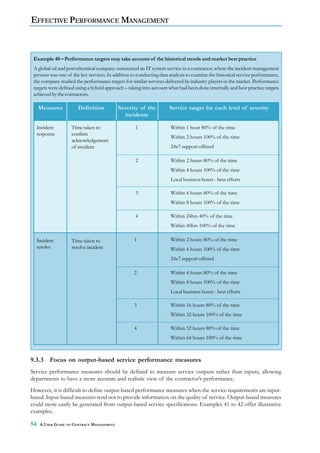 EFFECTIVE PERFORMANCE MANAGEMENT



 Example 40 – Performance targets may take account of the historical trends and market best practice
 A global oil and petrochemical company outsourced an IT system service to a contractor, where the incident management
 process was one of the key services. In addition to conducting data analysis to examine the historical service performance,
 the company studied the performance targets for similar services delivered by industry players in the market. Performance
 targets were defined using a hybrid approach – taking into account what had been done internally and best practice targets
 achieved by the contractors.

     Measures          Definition           Severity of the          Service target for each level of severity
                                              incidents

     Incident       Time taken to                   1                Within 1 hour 80% of the time
     response       confirm
                                                                     Within 2 hours 100% of the time
                    acknowledgement
                    of incident                                      24x7 support offered

                                                    2                Within 2 hours 80% of the time
                                                                     Within 4 hours 100% of the time
                                                                     Local business hours - best efforts

                                                    3                Within 4 hours 80% of the time
                                                                     Within 8 hours 100% of the time

                                                    4                Within 24hrs 40% of the time
                                                                     Within 40hrs 100% of the time

     Incident       Time taken to                  1                 Within 2 hours 80% of the time
     resolve        resolve incident                                 Within 4 hours 100% of the time
                                                                     24x7 support offered

                                                   2                 Within 4 hours 80% of the time
                                                                     Within 8 hours 100% of the time
                                                                     Local business hours - best efforts

                                                   3                 Within 16 hours 80% of the time
                                                                     Within 32 hours 100% of the time

                                                   4                 Within 32 hours 80% of the time
                                                                     Within 64 hours 100% of the time



9.3.3      Focus on output-based service performance measures
Service performance measures should be defined to measure service outputs rather than inputs, allowing
departments to have a more accurate and realistic view of the contractor’s performance.
However, it is difficult to define output-based performance measures when the service requirements are input-
based. Input-based measures tend not to provide information on the quality of service. Output-based measures
could more easily be generated from output-based service specifications. Examples 41 to 42 offer illustrative
examples.

54    A USER GUIDE TO CONTRACT MANAGEMENT
 