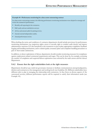 EFFECTIVE PERFORMANCE MANAGEMENT



 Example 44 – Performance monitoring for a data centre outsourcing contract
 In a data centre outsourcing contract, the following performance monitoring mechanisms were adopted to manage and
 review the contractor’s performance:
    Monthly self-reporting by the contractor;
    Half-yearly end user satisfaction surveys;
    Ad-hoc and annual audits for pricing review;
    Annual external independent audits;
    Annual performance review.


When drafting the terms and conditions of contracts, departments should include provisions for performance
monitoring mechanisms (e.g. inspection rights, access to records, right to conduct audit checks) and impose
administrative sanctions. It is also beneficial to ask contractors to put in place appropriate complaints/feedback
logging and handling mechanisms, and to submit quality assurance plans and complaint handling procedures as
part of their tender submissions.
In addition, to detect exploitation of labour, departments should consider monitoring measures for compliance
against employment-related contractual requirements and wages. This can be done by, for example, reviewing
the number of complaints and suspected labour exploitation cases referred by the trade unions and the Labour
Department.

9.4.2 Ensure that the right stakeholders look at the right measures
Departments should set up a multi-tier governance structure to facilitate communications among headquarters,
districts and contractors at the management and working levels (see Guideline 22). Different stakeholders have
different roles to play in managing the relationship with contractors. As they focus on diverse aspects of the
outsourced services, different performance reports will be required to satisfy their information needs (see
Example 45).




                                                                             A USER GUIDE TO CONTRACT MANAGEMENT     57
 