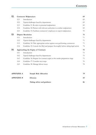 CONTENTS



12.   Contractor Malpractices                                                                        69
      12.1   Introduction                                                                            69
      12.2   Typical challenges faced by departments                                                 69
      12.3   Guideline 31: Be alert to potential malpractices                                        69
      12.4   Guideline 32: Partner with relevant authorities to combat malpractices                  69
      12.5   Guideline 33: Facilitate contractors’ employees to report malpractices                  70

13.   Dispute Resolution                                                                             71
      13.1   Introduction                                                                            71
      13.2   Typical challenges faced by departments                                                 71
      13.3   Guideline 34: Take appropriate action against non-performing contractors                71
      13.4   Guideline 35: Consult the DoJ and prepare thoroughly before taking legal action         74

14.   Approaching the Expiry of Contracts                                                            75
      14.1   Introduction                                                                            75
      14.2   Typical challenges faced by departments                                                 75
      14.3   Guideline 36: Prepare for contract expiry at the tender preparation stage               75
      14.4   Guideline 37: Consider next steps                                                       76
      14.5   Guideline 38: Manage labour issues                                                      78




APPENDIX A            Sample Role Allocation                                                         79

APPENDIX B            Glossary                                                                       83

                      Taking advice and guidance                                                     86




                                                                      A USER GUIDE TO CONTRACT MANAGEMENT   5
 