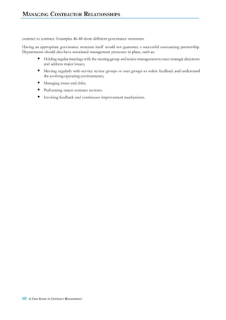 MANAGING CONTRACTOR RELATIONSHIPS


contract to contract. Examples 46-48 show different governance structures.
Having an appropriate governance structure itself would not guarantee a successful outsourcing partnership.
Departments should also have associated management processes in place, such as:
              Holding regular meetings with the steering group and senior management to steer strategic directions
              and address major issues;
              Meeting regularly with service review groups or user groups to solicit feedback and understand
              the evolving operating environments;
              Managing issues and risks;
              Performing major contract reviews;
              Invoking feedback and continuous improvement mechanisms.




60   A USER GUIDE TO CONTRACT MANAGEMENT
 