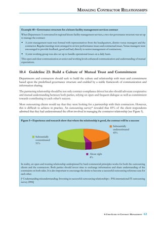 MANAGING CONTRACTOR RELATIONSHIPS



 Example 48 – Governance structure for a leisure facility management services contract
 When Department A outsourced its regional leisure facility management services, a two-tier governance structure was set up
 to manage the contract:
     A joint management team was formed with representatives from the headquarters, district venue managers and the
     contractor. Regular meetings were arranged to review performance issues and contractual issues. Venue managers were
     encouraged to provide feedback, good and bad, directly to senior management of contractors;
     A joint working group was also set up to handle operational issues on a daily basis.
 This open and clear communication at senior and working levels enhanced communication and understanding of mutual
 expectations.


10.4 Guideline 23: Build a Culture of Mutual Trust and Commitment
Departments and contractors should seek to build the culture and relationship with trust and commitment
based upon the predefined governance structure and enabled by a stable framework of communication and
information sharing.
The partnering relationship should be not only contract-compliance driven but also should advocate cooperative
and mutual understanding between both parties, relying on open and frequent dialogue as well as commitment
towards contributing to each other’s success.
Most outsourcing clients would say that they were looking for a partnership with their contractors. However,
this is difficult to achieve in practice. An outsourcing survey* revealed that 45% of the client respondents
admitted that they had underestimated the effort involved in managing the contractor relationship (see Figure 5).


 Figure 5 – Experience and research show that where the relationship is good, the contract will be a success

                                                                                             Substantially
                                                                                             underestimated
                                                                                             45%
               Substantially
               overestimated
               51%


                                                                      About right
                                                                      4%

 In reality, an open and trusting relationship underpinned by hard commercial principles works for both the outsourcing
 clients and the contractors. Both parties should invest time to exchange information and share understanding of the
 constraints on both sides. It is also important to encourage the desire to become a successful outsourcing reference case for
 each other.
 [* Understanding misunderstanding: Investing in successful outsourcing relationships – PA’s international IT outsourcing
 survey 2006]




                                                                                    A USER GUIDE TO CONTRACT MANAGEMENT     63
 