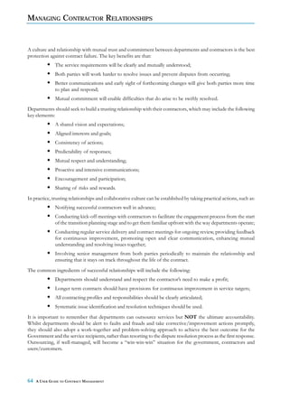 MANAGING CONTRACTOR RELATIONSHIPS


A culture and relationship with mutual trust and commitment between departments and contractors is the best
protection against contract failure. The key benefits are that:
              The service requirements will be clearly and mutually understood;
              Both parties will work harder to resolve issues and prevent disputes from occurring;
              Better communications and early sight of forthcoming changes will give both parties more time
              to plan and respond;
              Mutual commitment will enable difficulties that do arise to be swiftly resolved.
Departments should seek to build a trusting relationship with their contractors, which may include the following
key elements:
              A shared vision and expectations;
              Aligned interests and goals;
              Consistency of actions;
              Predictability of responses;
              Mutual respect and understanding;
              Proactive and intensive communications;
              Encouragement and participation;
              Sharing of risks and rewards.
In practice, trusting relationships and collaborative culture can be established by taking practical actions, such as:
              Notifying successful contractors well in advance;
              Conducting kick-off meetings with contractors to facilitate the engagement process from the start
              of the transition planning stage and to get them familiar upfront with the way departments operate;
              Conducting regular service delivery and contract meetings for ongoing review, providing feedback
              for continuous improvement, promoting open and clear communication, enhancing mutual
              understanding and resolving issues together;
              Involving senior management from both parties periodically to maintain the relationship and
              ensuring that it stays on track throughout the life of the contract.
The common ingredients of successful relationships will include the following:
              Departments should understand and respect the contractor’s need to make a profit;
              Longer term contracts should have provisions for continuous improvement in service targets;
              All contracting profiles and responsibilities should be clearly articulated;
              Systematic issue identification and resolution techniques should be used.
It is important to remember that departments can outsource services but NOT the ultimate accountability.
Whilst departments should be alert to faults and frauds and take corrective/improvement actions promptly,
they should also adopt a work-together and problem-solving approach to achieve the best outcome for the
Government and the service recipients, rather than resorting to the dispute resolution process as the first response.
Outsourcing, if well-managed, will become a “win-win-win” situation for the government, contractors and
users/customers.




64   A USER GUIDE TO CONTRACT MANAGEMENT
 